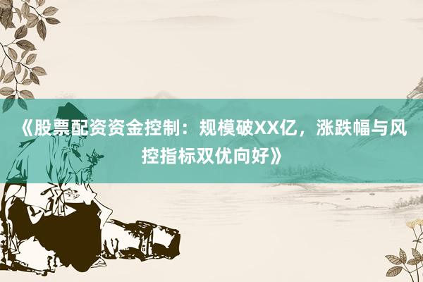《股票配资资金控制:规模破XX亿,涨跌幅与风控指标双优向好》