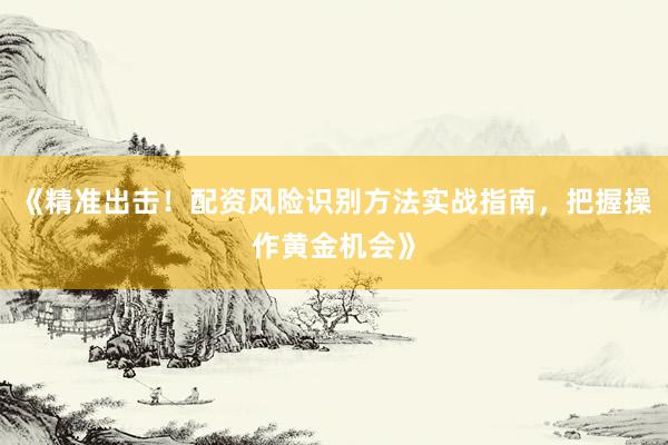 《精准出击！配资风险识别方法实战指南，把握操作黄金机会》