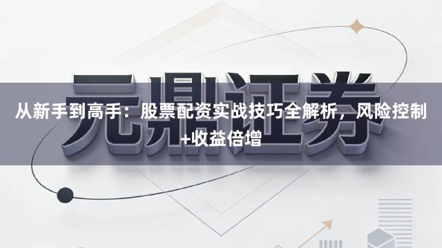 从新手到高手：股票配资实战技巧全解析，风险控制+收益倍增