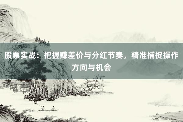股票实战:把握赚差价与分红节奏,精准捕捉操作方向与机会