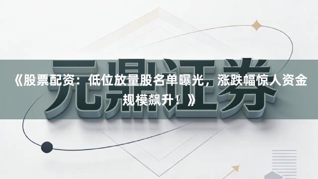 《股票配资：低位放量股名单曝光，涨跌幅惊人资金规模飙升！》