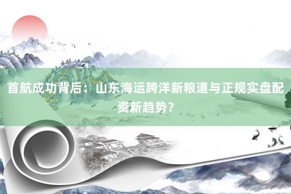 首航成功背后：山东海运跨洋新粮道与正规实盘配资新趋势？