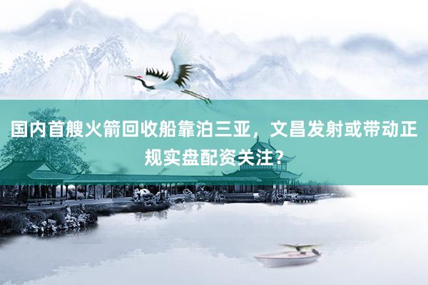 国内首艘火箭回收船靠泊三亚，文昌发射或带动正规实盘配资关注？