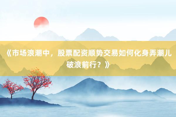 《市场浪潮中，股票配资顺势交易如何化身弄潮儿破浪前行？》