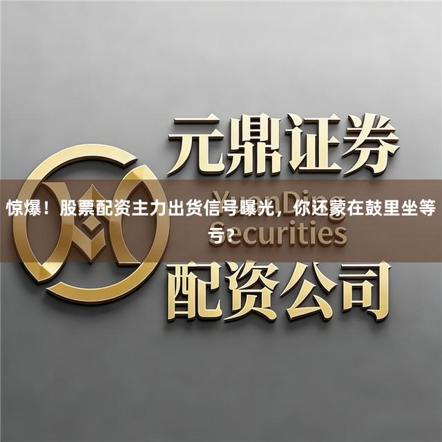 惊爆！股票配资主力出货信号曝光，你还蒙在鼓里坐等亏？