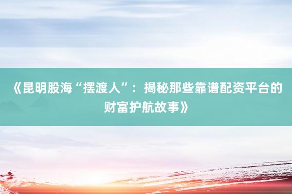《昆明股海“摆渡人”：揭秘那些靠谱配资平台的财富护航故事》