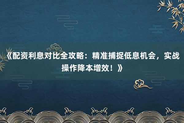 《配资利息对比全攻略：精准捕捉低息机会，实战操作降本增效！》