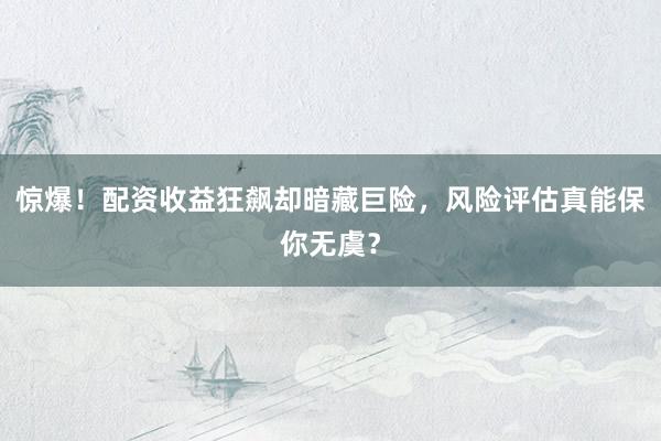 惊爆！配资收益狂飙却暗藏巨险，风险评估真能保你无虞？