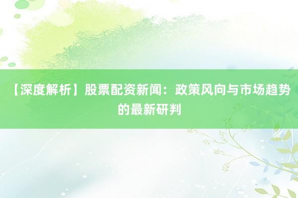 【深度解析】股票配资新闻：政策风向与市场趋势的最新研判