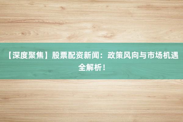【深度聚焦】股票配资新闻：政策风向与市场机遇全解析！