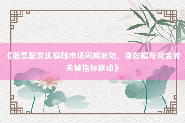 《股票配资规模随市场周期波动，涨跌幅与资金流关键指标联动》