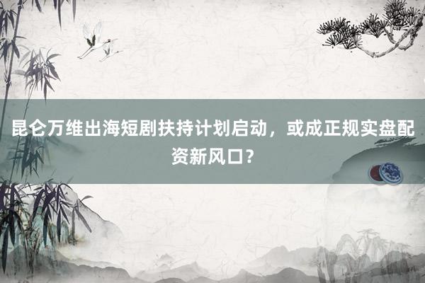 昆仑万维出海短剧扶持计划启动，或成正规实盘配资新风口？