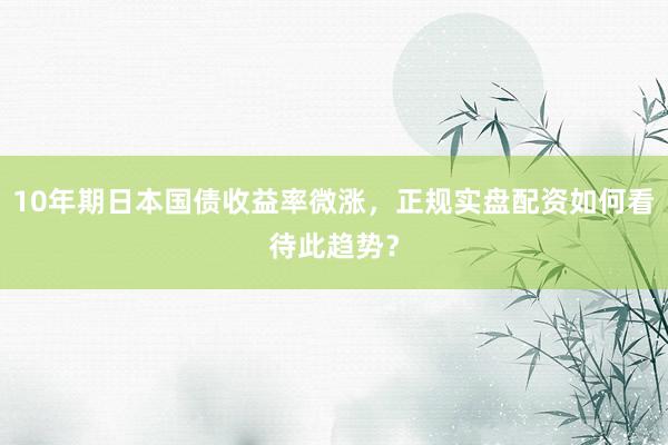 10年期日本国债收益率微涨，正规实盘配资如何看待此趋势？