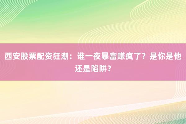 西安股票配资狂潮：谁一夜暴富赚疯了？是你是他还是陷阱？