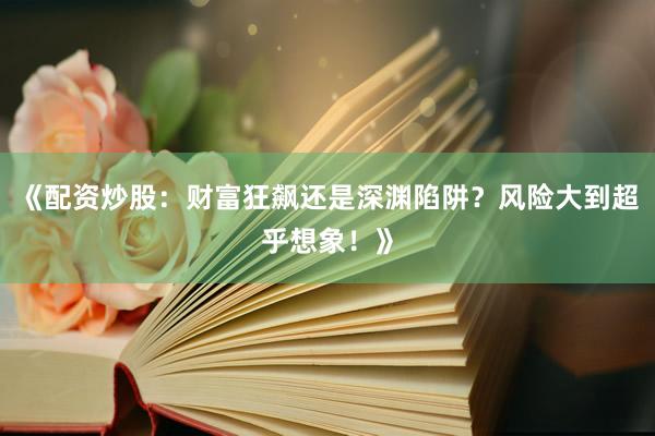 《配资炒股:财富狂飙还是深渊陷阱?风险大到超乎想象!》