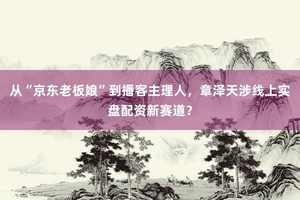 从“京东老板娘”到播客主理人,章泽天涉线上实盘配资新赛道?