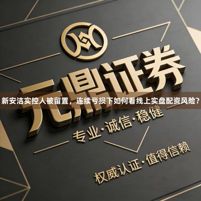 新安洁实控人被留置,连续亏损下如何看线上实盘配资风险?