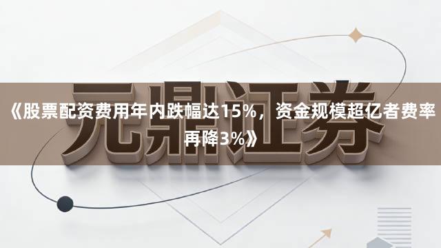 《股票配资费用年内跌幅达15%，资金规模超亿者费率再降3%》