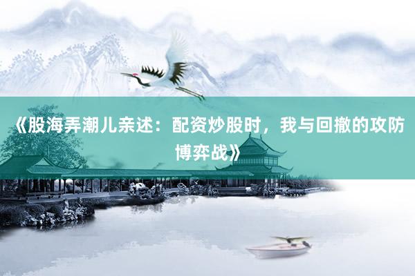 《股海弄潮儿亲述:配资炒股时,我与回撤的攻防博弈战》