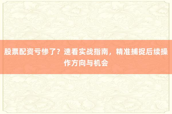 股票配资亏惨了？速看实战指南，精准捕捉后续操作方向与机会