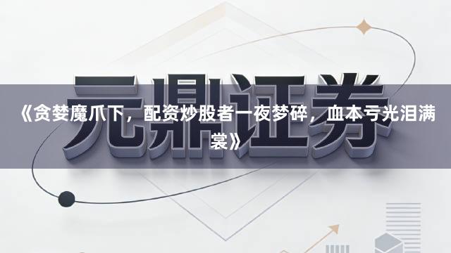 《贪婪魔爪下，配资炒股者一夜梦碎，血本亏光泪满裳》