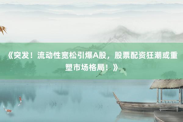 《突发！流动性宽松引爆A股，股票配资狂潮或重塑市场格局！》