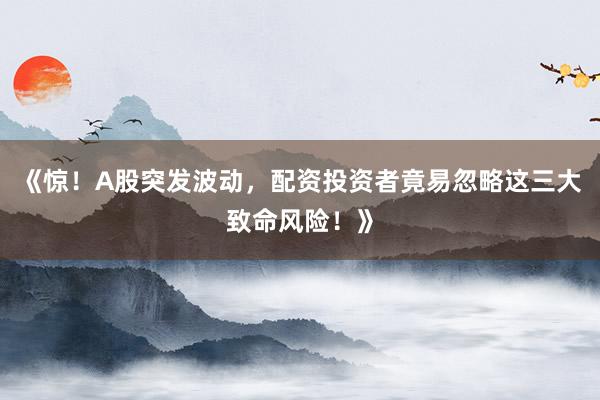 《惊！A股突发波动，配资投资者竟易忽略这三大致命风险！》