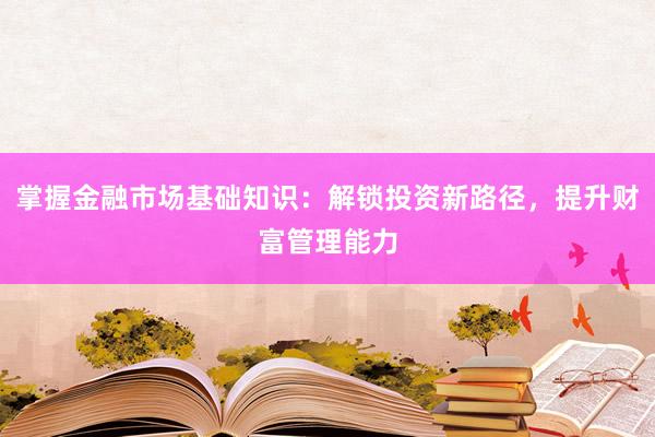 掌握金融市场基础知识：解锁投资新路径，提升财富管理能力