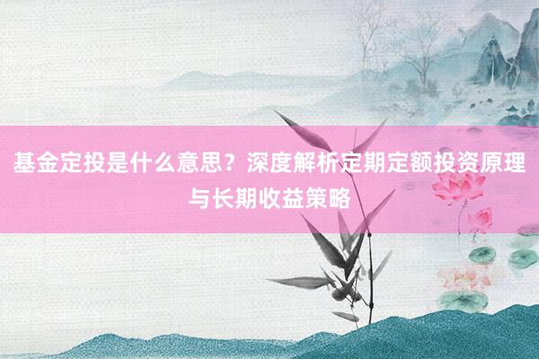 基金定投是什么意思？深度解析定期定额投资原理与长期收益策略