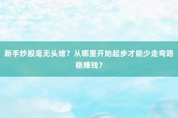 新手炒股毫无头绪？从哪里开始起步才能少走弯路稳赚钱？