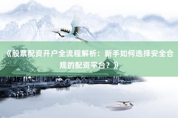 《股票配资开户全流程解析：新手如何选择安全合规的配资平台？》