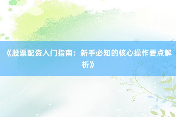 《股票配资入门指南：新手必知的核心操作要点解析》