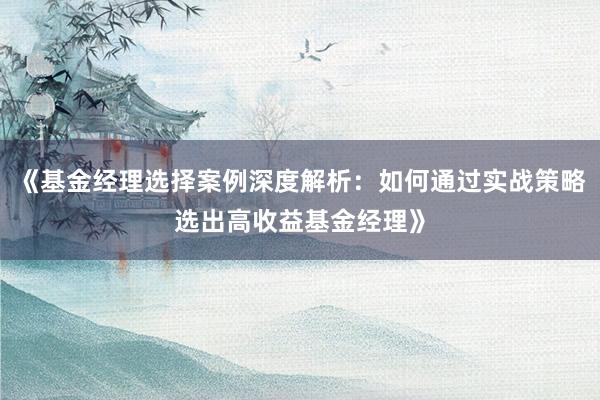 《基金经理选择案例深度解析：如何通过实战策略选出高收益基金经理》