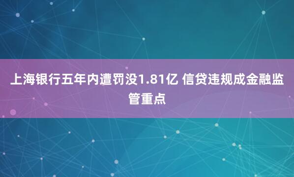 上海银行五年内遭罚没1.81亿 信贷违规成金融监管重点