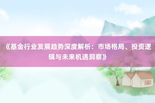 《基金行业发展趋势深度解析：市场格局、投资逻辑与未来机遇洞察》