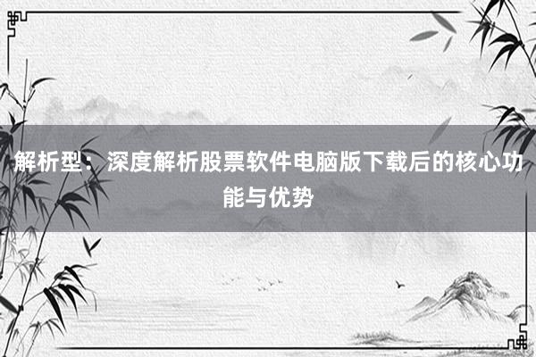 解析型：深度解析股票软件电脑版下载后的核心功能与优势
