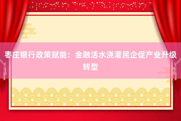 枣庄银行政策赋能：金融活水浇灌民企促产业升级转型