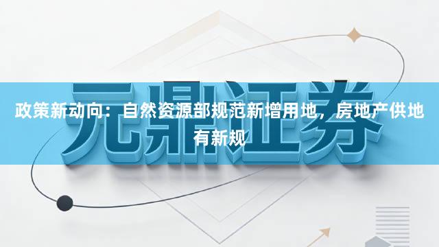 政策新动向：自然资源部规范新增用地，房地产供地有新规