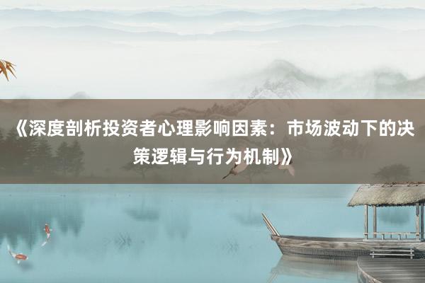 《深度剖析投资者心理影响因素：市场波动下的决策逻辑与行为机制》