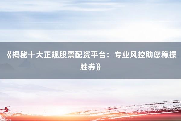 《揭秘十大正规股票配资平台：专业风控助您稳操胜券》