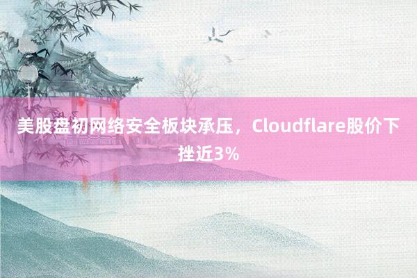 美股盘初网络安全板块承压，Cloudflare股价下挫近3%