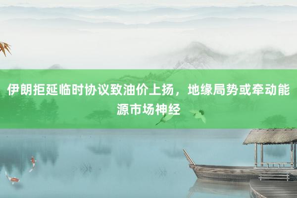 伊朗拒延临时协议致油价上扬，地缘局势或牵动能源市场神经