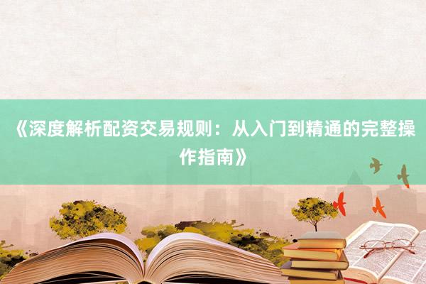 《深度解析配资交易规则：从入门到精通的完整操作指南》