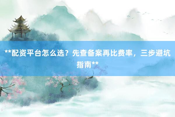 **配资平台怎么选？先查备案再比费率，三步避坑指南**