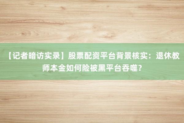 【记者暗访实录】股票配资平台背景核实：退休教师本金如何险被黑平台吞噬？