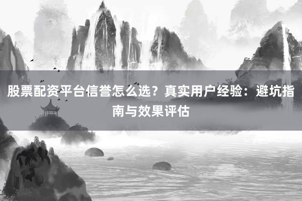 股票配资平台信誉怎么选？真实用户经验：避坑指南与效果评估