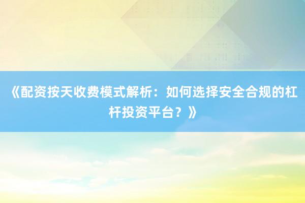《配资按天收费模式解析：如何选择安全合规的杠杆投资平台？》