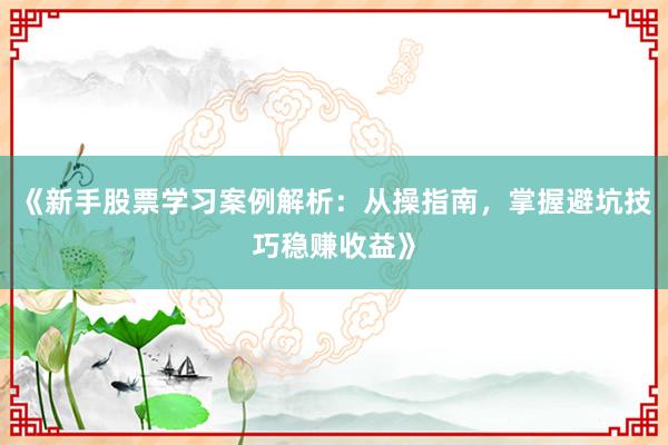 《新手股票学习案例解析：从操指南，掌握避坑技巧稳赚收益》