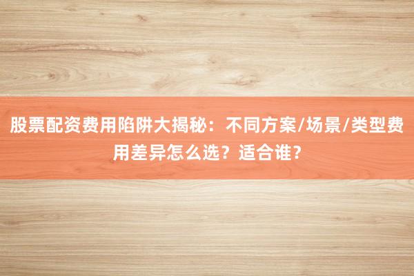 股票配资费用陷阱大揭秘：不同方案/场景/类型费用差异怎么选？适合谁？