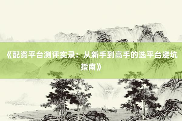 《配资平台测评实录：从新手到高手的选平台避坑指南》